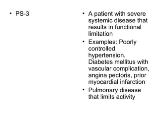 PS-3  A patient with severe systemic disease that results in functional limitation  Examples: Poorly controlled hypertension. Diabetes mellitus with vascular complication, angina pectoris, prior myocardial infarction Pulmonary disease that limits activity  