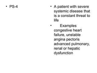 PS-4  A patient with severe systemic disease that is a constant threat to life  Examples congestive heart failure, unstable angina pectoris advanced pulmonary, renal or hepatic dysfunction  