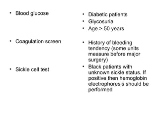 Blood glucose Coagulation screen  Sickle cell test  Diabetic patients Glycosuria Age > 50 years History of bleeding tendency (some units measure before major surgery) Black patients with unknown sickle status. If positive then hemoglobin electrophoresis should be performed  