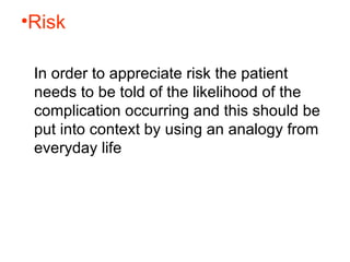 Risk   In order to appreciate risk the patient needs to be told of the likelihood of the complication occurring and this should be put into context by using an analogy from everyday life  