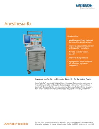 Anesthesia-Rx

                                                                           Key Benefits

                                                                           •	 Workflow	specifically	designed	
                                                                              to match the operating room

                                                                           •	 Improves	accountability,	control	
                                                                              and	regulatory	compliance	

                                                                           •	 Provides	industry-leading	
                                                                              capacity

                                                                           •	 Improves	charge	capture

                                                                           •	 Syringe	label	printer	available	
                                                                              for	improved	regulatory	
                                                                              compliance




                       Improved Medication and Narcotic Control in the Operating Room

                       Anesthesia-Rx™ is an anesthesia cart that monitors and controls the dispensing of
                       medications, narcotics and supplies during surgical procedures. The workflow is
                       specifically designed for the operating room and ensures that anesthesia providers
                       have access to the medications and narcotics they need, when they need them.




                       This fact sheet contains information for a product that is in development. Specifications and
Automation	Solutions   information are subject to change without notice. Product availability is planned for mid 2009.
 