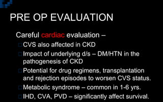 PRE OP EVALUATION
 Careful cardiac evaluation –
CVS also affected in CKD
Impact of underlying d/s – DM/HTN in the
pathogenesis of CKD
Potential for drug regimens, transplantation
and rejection episodes to worsen CVS status.
Metabolic syndrome – common in 1-6 yrs.
IHD, CVA, PVD – significantly affect survival.
 