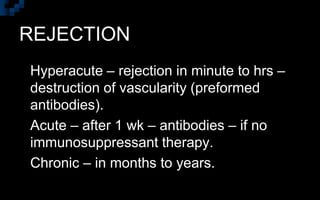 REJECTION
 Hyperacute – rejection in minute to hrs –
destruction of vascularity (preformed
antibodies).
 Acute – after 1 wk – antibodies – if no
immunosuppressant therapy.
 Chronic – in months to years.
 