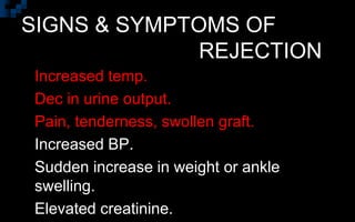 SIGNS & SYMPTOMS OF
REJECTION
 Increased temp.
 Dec in urine output.
 Pain, tenderness, swollen graft.
 Increased BP.
 Sudden increase in weight or ankle
swelling.
 Elevated creatinine.
 