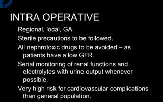 INTRA OPERATIVE
Regional, local, GA.
Sterile precautions to be followed.
All nephrotoxic drugs to be avoided – as
patients have a low GFR.
Serial monitoring of renal functions and
electrolytes with urine output whenever
possible.
Very high risk for cardiovascular complications
than general population.
 