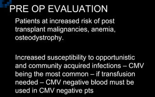 PRE OP EVALUATION
 Patients at increased risk of post
transplant malignancies, anemia,
osteodystrophy.
 Increased susceptibility to opportunistic
and community acquired infections – CMV
being the most common – if transfusion
needed – CMV negative blood must be
used in CMV negative pts
 