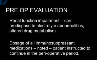 PRE OP EVALUATION
 Renal function impairment – can
predispose to electrolyte abnormalities,
altered drug metabolism.
 Dosage of all immunosuppressant
medications – noted – patient instructed to
continue in the peri-operative period.
 