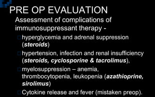 PRE OP EVALUATION
 Assessment of complications of
immunosuppressant therapy -
hyperglycemia and adrenal suppression
(steroids)
hypertension, infection and renal insufficiency
(steroids, cyclosporine & tacrolimus),
myelosuppression – anemia,
thrombocytopenia, leukopenia (azathioprine,
sirolimus)
Cytokine release and fever (mistaken preop).
 