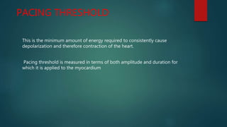 PACING THRESHOLD
This is the minimum amount of energy required to consistently cause
depolarization and therefore contraction of the heart.
Pacing threshold is measured in terms of both amplitude and duration for
which it is applied to the myocardium
 