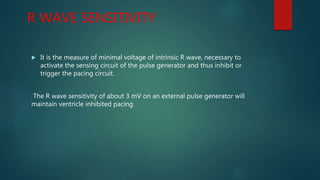 R WAVE SENSITIVITY
 It is the measure of minimal voltage of intrinsic R wave, necessary to
activate the sensing circuit of the pulse generator and thus inhibit or
trigger the pacing circuit.
The R wave sensitivity of about 3 mV on an external pulse generator will
maintain ventricle inhibited pacing
 
