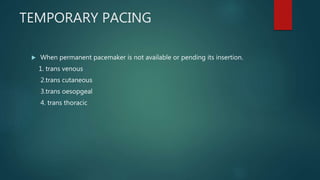 TEMPORARY PACING
 When permanent pacemaker is not available or pending its insertion.
1. trans venous
2.trans cutaneous
3.trans oesopgeal
4. trans thoracic
 