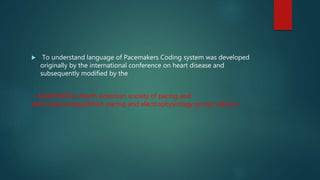  To understand language of Pacemakers Coding system was developed
originally by the international conference on heart disease and
subsequently modified by the
- NASPE/BPEG (North American society of pacing and
electrophysiology/British pacing and electrophysiology group) alliance
 
