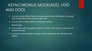 ASYNCHRONUS MODE(AOO, VOO
AND DOO)
 It is the simple form of fixed rate pacemaker which discharges at a preset
rate irrespective of the inherent heart rate.
 Can be used in cases with no ventricular activity.
Disavantage-
 it competes with the patient’s intrinsic rhythm and results in induction of
tachyarrythmias.
 Continuous pacing wastes energy and also decreases the half-life of the
battery
 