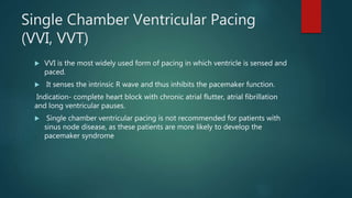 Single Chamber Ventricular Pacing
(VVI, VVT)
 VVI is the most widely used form of pacing in which ventricle is sensed and
paced.
 It senses the intrinsic R wave and thus inhibits the pacemaker function.
Indication- complete heart block with chronic atrial flutter, atrial fibrillation
and long ventricular pauses.
 Single chamber ventricular pacing is not recommended for patients with
sinus node disease, as these patients are more likely to develop the
pacemaker syndrome
 