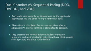 Dual Chamber AV Sequential Pacing (DDD,
DVI, DDI, and VDD)
 Two leads used-unipolar or bipolar, one for the right atrial
appendage and the other for right ventricular apex.
 The atrium is stimulated first to contract, then after an
adjustable PR interval ventricle is stimulated to contract.
 They preserve the normal atrioventricular contraction
sequence, and are indicated in patients with AV block, carotid
sinus syncope, and sinus node disease
 