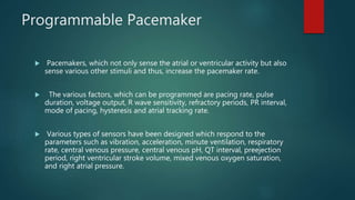 Programmable Pacemaker
 Pacemakers, which not only sense the atrial or ventricular activity but also
sense various other stimuli and thus, increase the pacemaker rate.
 The various factors, which can be programmed are pacing rate, pulse
duration, voltage output, R wave sensitivity, refractory periods, PR interval,
mode of pacing, hysteresis and atrial tracking rate.
 Various types of sensors have been designed which respond to the
parameters such as vibration, acceleration, minute ventilation, respiratory
rate, central venous pressure, central venous pH, QT interval, preejection
period, right ventricular stroke volume, mixed venous oxygen saturation,
and right atrial pressure.
 