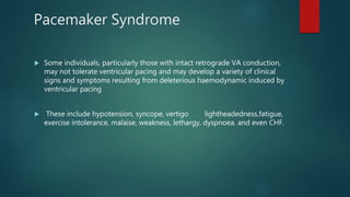 Pacemaker Syndrome
 Some individuals, particularly those with intact retrograde VA conduction,
may not tolerate ventricular pacing and may develop a variety of clinical
signs and symptoms resulting from deleterious haemodynamic induced by
ventricular pacing
 These include hypotension, syncope, vertigo lightheadedness,fatigue,
exercise intolerance, malaise, weakness, lethargy, dyspnoea. and even CHF.
 