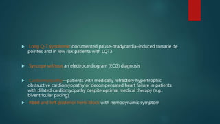  Long Q-T syndrome: documented pause-bradycardia–induced torsade de
pointes and in low risk patients with LQT3
 Syncope without an electrocardiogram (ECG) diagnosis
 Cardiomyopathy—patients with medically refractory hypertrophic
obstructive cardiomyopathy or decompensated heart failure in patients
with dilated cardiomyopathy despite optimal medical therapy (e.g.,
biventricular pacing)
 RBBB and left posterior hemi block with hemodynamic symptom
 