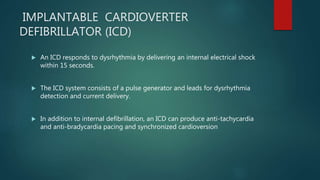 IMPLANTABLE CARDIOVERTER
DEFIBRILLATOR (ICD)
 An ICD responds to dysrhythmia by delivering an internal electrical shock
within 15 seconds.
 The ICD system consists of a pulse generator and leads for dysrhythmia
detection and current delivery.
 In addition to internal defibrillation, an ICD can produce anti-tachycardia
and anti-bradycardia pacing and synchronized cardioversion
 