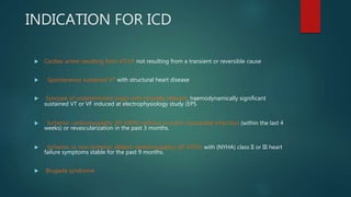 INDICATION FOR ICD
 Cardiac arrest resulting from VT/VF not resulting from a transient or reversible cause
 Spontaneous sustained VT with structural heart disease
 Syncope of undetermined origin with clinically relevant, haemodynamically significant
sustained VT or VF induced at electrophysiology study (EPS
 Ischemic cardiomyopathy (EF ≤30%) without a recent myocardial infarction (within the last 4
weeks) or revascularization in the past 3 months.
 Ischemic or non-ischemic dilated cardiomyopathy (EF ≤35%) with (NYHA) class II or III heart
failure symptoms stable for the past 9 months.
 Brugada syndrome
 