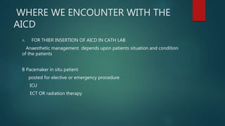 WHERE WE ENCOUNTER WITH THE
AICD
A. FOR THIER INSERTION OF AICD IN CATH LAB
Anaesthetic management depends upon patients situation and condition
of the patients
B Pacemaker in situ patient
posted for elective or emergency procedure
ICU
ECT OR radiation therapy
 