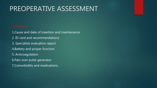 PREOPERATIVE ASSESSMENT
HISTORY
1.Cause and date of insertion and maintenance
2. ID card and recommendations
3. Specialists evaluation report
4.Battery and proper function
5. Anticoagulation
6.Pain over pulse generator
7.Comorbiditis and medications.
 