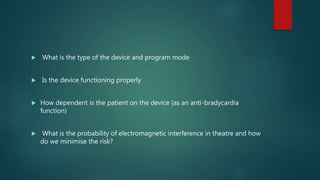  What is the type of the device and program mode
 Is the device functioning properly
 How dependent is the patient on the device (as an anti-bradycardia
function)
 What is the probability of electromagnetic interference in theatre and how
do we minimise the risk?
 