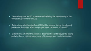  Determining that a CIED is present and defining the functionality of the
device (e.g. pacemaker or ICD).
 Determining whether significant EMI will be present during the planned
procedure that might affect the programmed behaviour of the CIED.
 Determining whether the patient is dependent on ant bradycardia pacing
and whether or not reprogramming of the pacemaker mode is required.
 