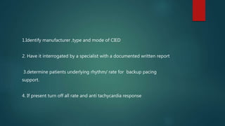 1.Identify manufacturer ,type and mode of CIED
2. Have it interrogated by a specialist with a documented written report
3.determine patients underlying rhythm/ rate for backup pacing
support.
4. If present turn off all rate and anti tachycardia response
 