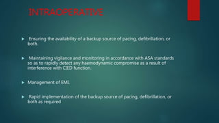 INTRAOPERATIVE
 Ensuring the availability of a backup source of pacing, defibrillation, or
both.
 Maintaining vigilance and monitoring in accordance with ASA standards
so as to rapidly detect any haemodynamic compromise as a result of
interference with CIED function.
 Management of EMI.
 Rapid implementation of the backup source of pacing, defibrillation, or
both as required
 