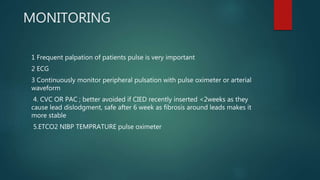 MONITORING
1 Frequent palpation of patients pulse is very important
2 ECG
3 Continuously monitor peripheral pulsation with pulse oximeter or arterial
waveform
4. CVC OR PAC ; better avoided if CIED recently inserted <2weeks as they
cause lead dislodgment, safe after 6 week as fibrosis around leads makes it
more stable
5.ETCO2 NIBP TEMPRATURE pulse oximeter
 