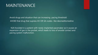 MAINTENANCE
Avoid drugs and situation that can increasing pacing threshold
AVOID that drug that supress AV OR SA nodes- like dexmeditomedine
N20 Avoided in a patient with newly implanted pacemaker as it causes an
expansion of gas in the pocket, which leads to loss of anodal contact and
pacing system malfunction.
 