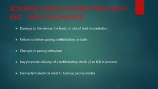ADVERSE EVENTS INTERACTION WITH
EMI AND PACEMAKER
 Damage to the device, the leads, or site of lead implantation
 Failure to deliver pacing, defibrillation, or both
 Changes in pacing behaviour
 Inappropriate delivery of a defibrillatory shock (if an ICD is present)
 Inadvertent electrical reset to backup pacing modes
 