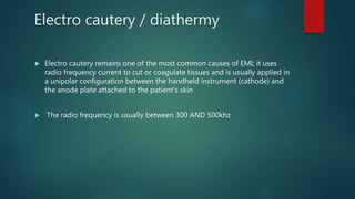 Electro cautery / diathermy
 Electro cautery remains one of the most common causes of EMI; it uses
radio frequency current to cut or coagulate tissues and is usually applied in
a unipolar configuration between the handheld instrument (cathode) and
the anode plate attached to the patient's skin
 The radio frequency is usually between 300 AND 500khz
 
