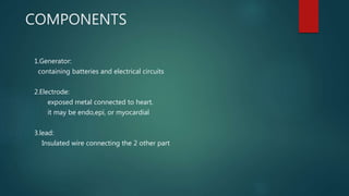 COMPONENTS
1.Generator:
containing batteries and electrical circuits
2.Electrode:
exposed metal connected to heart.
it may be endo,epi, or myocardial
3.lead:
Insulated wire connecting the 2 other part
 