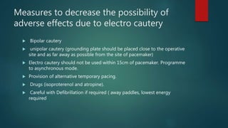 Measures to decrease the possibility of
adverse effects due to electro cautery
 Bipolar cautery
 unipolar cautery (grounding plate should be placed close to the operative
site and as far away as possible from the site of pacemaker)
 Electro cautery should not be used within 15cm of pacemaker. Programme
to asynchronous mode.
 Provision of alternative temporary pacing.
 Drugs (isoproterenol and atropine).
 Careful with Defibrillation if required ( away paddles, lowest energy
required
 