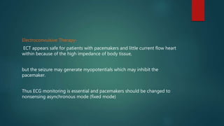 Electroconvulsive Therapy-
ECT appears safe for patients with pacemakers and little current flow heart
within because of the high impedance of body tissue,
but the seizure may generate myopotentials which may inhibit the
pacemaker.
Thus ECG monitoring is essential and pacemakers should be changed to
nonsensing asynchronous mode (fixed mode)
 