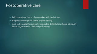 Postoperative care
 Full compete re check of pacemaker with technician.
 Re-programming back to the original setting.
 Anti-tachycardia therapies of implantable defibrillators should obviously
be reprogrammed to their original settings
 