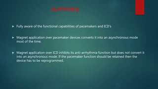summary
 Fully aware of the functional capabilities of pacemakers and ICD’s
 Magnet application over pacemaker devices converts it into an asynchronous mode
most of the time.
 Magnet application over ICD inhibits its anti-arrhythmia function but does not convert it
into an asynchronous mode. If the pacemaker function should be retained then the
device has to be reprogrammed.
 