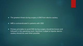  The greatest threat during surgery is EMI from electro cautery.
 MRI is contraindicated in patients with CIED
 Primary principles to avoid EMI during surgery should be known and
followed in the operating room. Harmonic scalpel or bipolar electro
cautery should be used when possible.
 