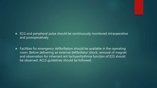  ECG and peripheral pulse should be continuously monitored intraoperative
and postoperatively
 Facilities for emergency defibrillation should be available in the operating
room. Before delivering an external defibrillator shock, removal of magnet
and observation for inherrant ant tachyarrhythmia function of ICD should
be observed. ACLS guidelines should be followed.
 