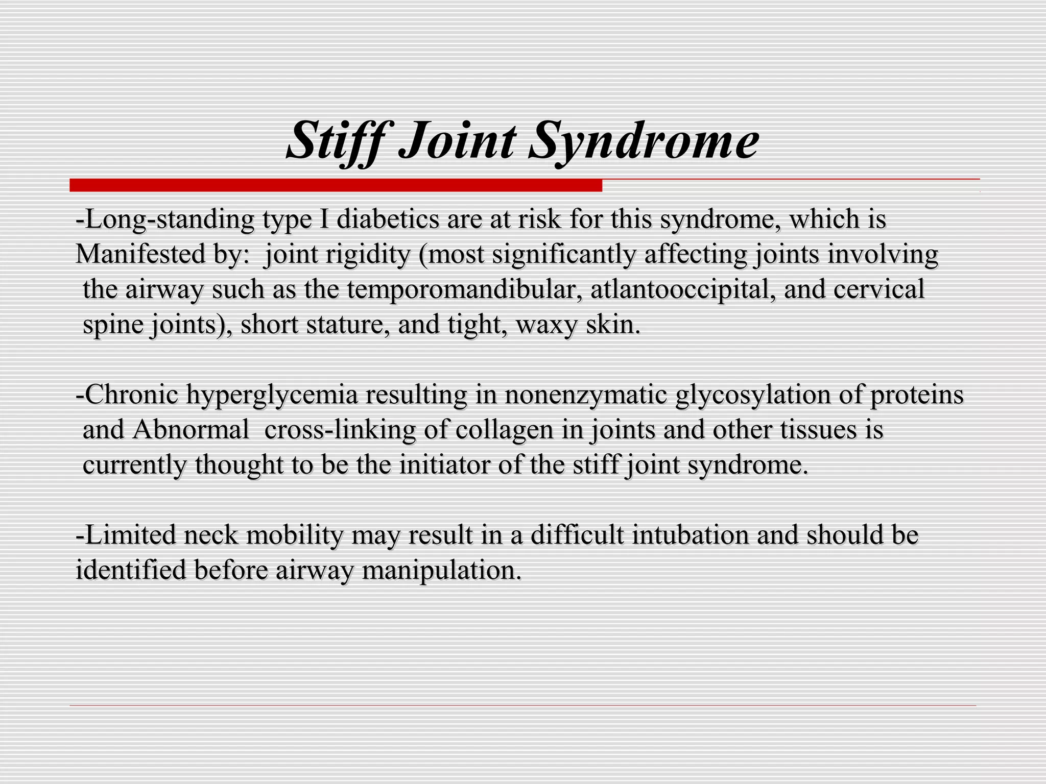 Stiff Joint Syndrome 
-Long-standing type I diabetics are at risk for tthhiiss ssyynnddrroommee, wwhhiicchh iiss 
MMaanniiffeesstteedd bbyy:: jjooiinntt rriiggiiddiittyy ((mmoosstt ssiiggnniiffiiccaannttllyy aaffffeeccttiinngg jjooiinnttss iinnvvoollvviinngg 
tthhee aaiirrwwaayy ssuucchh aass tthhee tteemmppoorroommaannddiibbuullaarr, aattllaannttoooocccciippiittaall, aanndd cceerrvviiccaall 
ssppiinnee jjooiinnttss)), sshhoorrtt ssttaattuurree, aanndd ttiigghhtt, wwaaxxyy sskkiinn. 
--CChhrroonniicc hhyyppeerrggllyycceemmiiaa rreessuullttiinngg iinn nnoonneennzzyymmaattiicc ggllyyccoossyyllaattiioonn ooff pprrootteeiinnss 
aanndd AAbbnnoorrmmaall ccrroossss--lliinnkkiinngg ooff ccoollllaaggeenn iinn jjooiinnttss aanndd ootthheerr ttiissssuueess iiss 
ccuurrrreennttllyy tthhoouugghhtt ttoo bbee tthhee iinniittiiaattoorr ooff tthhee ssttiiffff jjooiinntt ssyynnddrroommee. 
--LLiimmiitteedd nneecckk mmoobbiilliittyy mmaayy rreessuulltt iinn aa ddiiffffiiccuulltt iinnttuubbaattiioonn aanndd sshhoouulldd bbee 
iiddeennttiiffiieedd bbeeffoorree aaiirrwwaayy mmaanniippuullaattiioonn. 
 