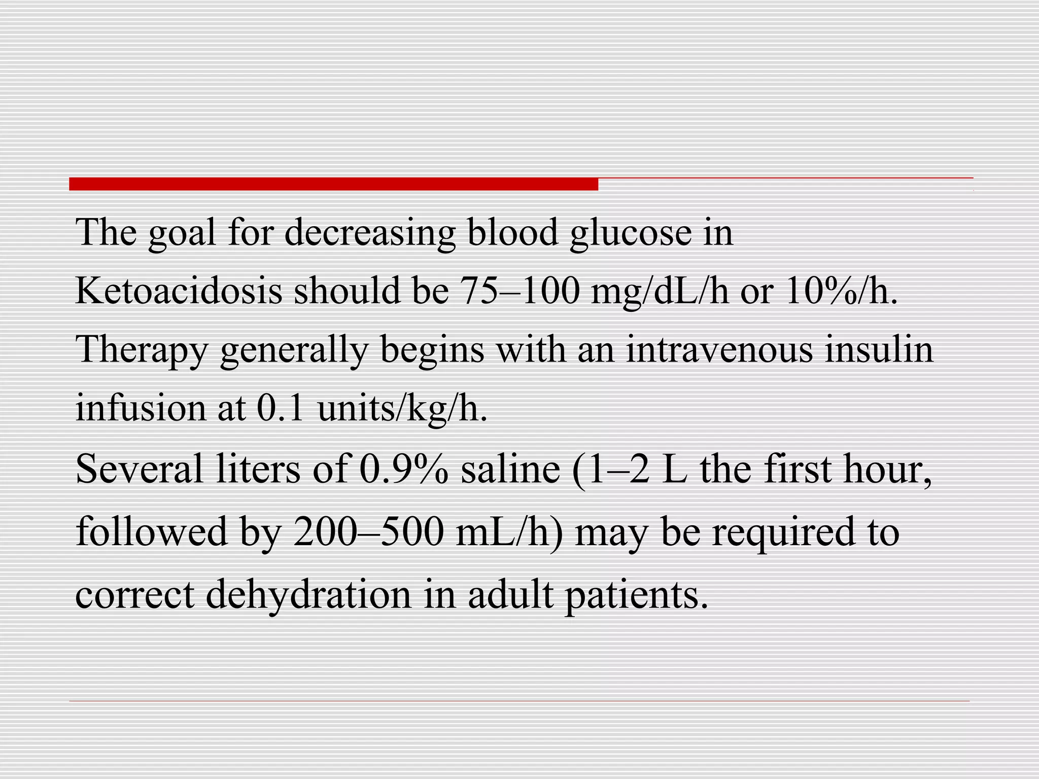 The goal for decreasing blood glucose in 
Ketoacidosis should be 75–100 mg/dL/h or 10%/h. 
Therapy generally begins with an intravenous insulin 
infusion at 0.1 units/kg/h. 
Several liters of 0.9% saline (1–2 L the first hour, 
followed by 200–500 mL/h) may be required to 
correct dehydration in adult patients. 
 