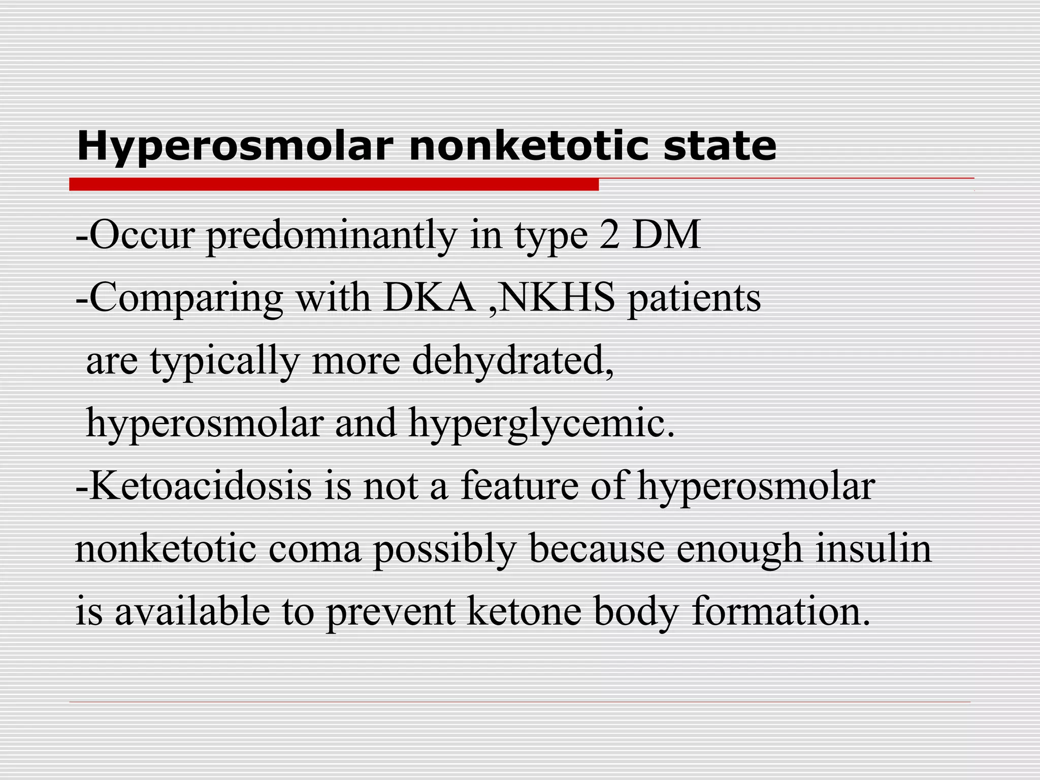 Hyperosmolar nonketotic state 
-Occur predominantly in type 2 DM 
-Comparing with DKA ,NKHS patients 
are typically more dehydrated, 
hyperosmolar and hyperglycemic. 
-Ketoacidosis is not a feature of hyperosmolar 
nonketotic coma possibly because enough insulin 
is available to prevent ketone body formation. 
 