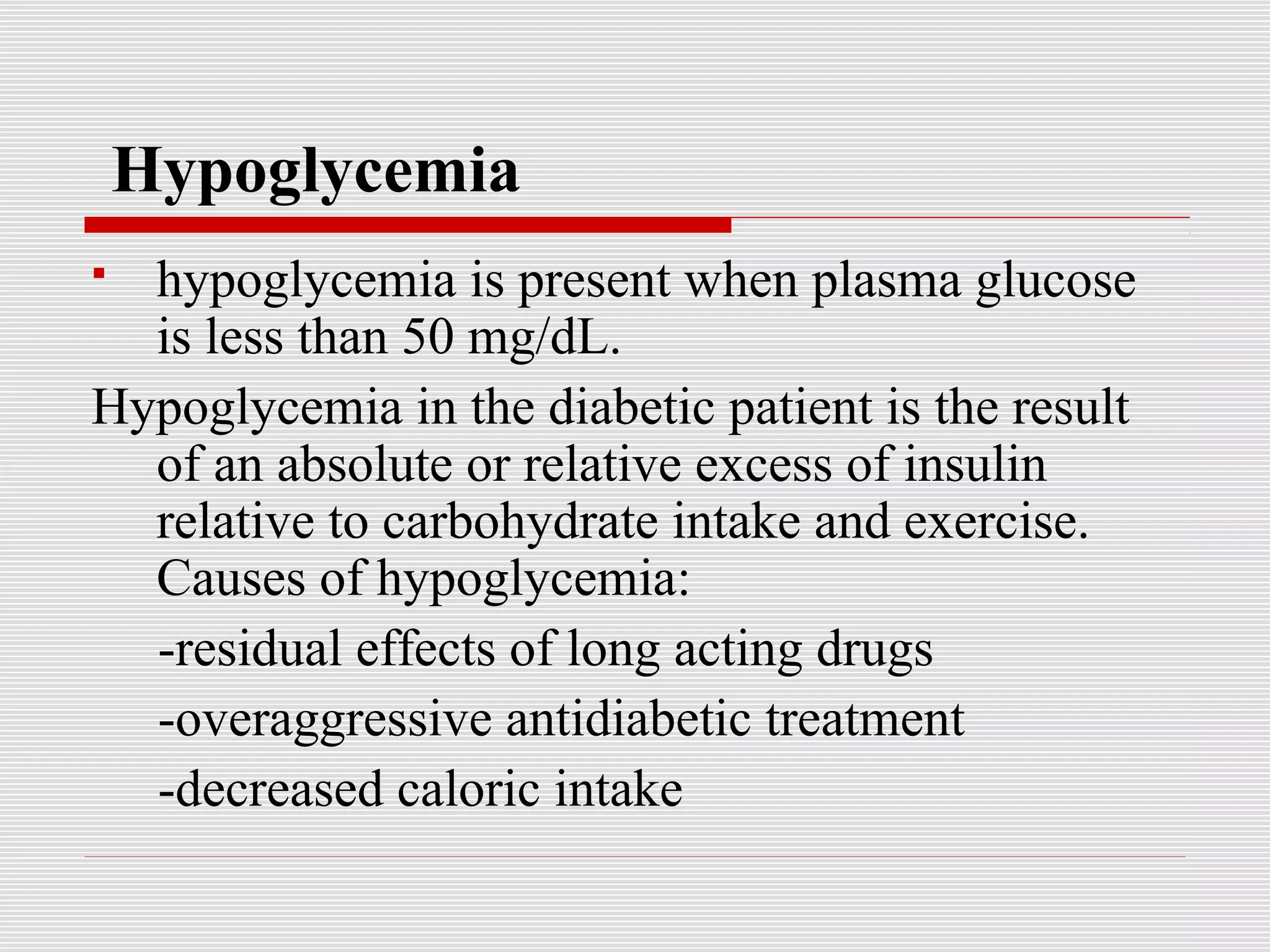 Hypoglycemia 
 hypoglycemia is present when plasma glucose 
is less than 50 mg/dL. 
Hypoglycemia in the diabetic patient is the result 
of an absolute or relative excess of insulin 
relative to carbohydrate intake and exercise. 
Causes of hypoglycemia: 
-residual effects of long acting drugs 
-overaggressive antidiabetic treatment 
-decreased caloric intake 
 