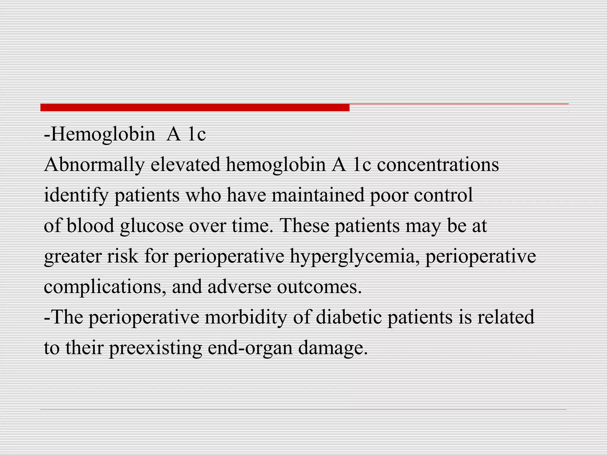 -Hemoglobin A 1c 
Abnormally elevated hemoglobin A 1c concentrations 
identify patients who have maintained poor control 
of blood glucose over time. These patients may be at 
greater risk for perioperative hyperglycemia, perioperative 
complications, and adverse outcomes. 
-The perioperative morbidity of diabetic patients is related 
to their preexisting end-organ damage. 
 