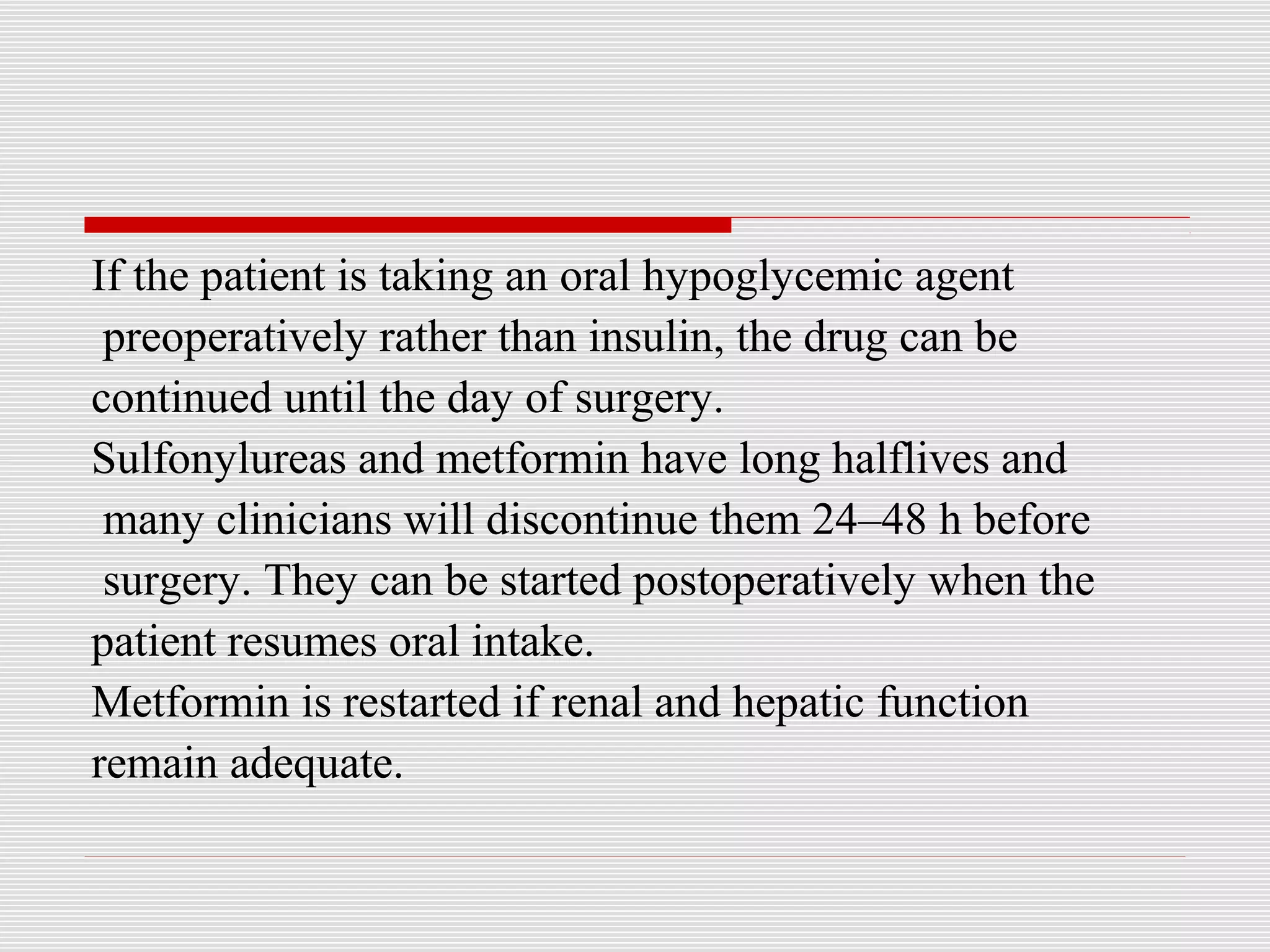 If the patient is taking an oral hypoglycemic agent 
preoperatively rather than insulin, the drug can be 
continued until the day of surgery. 
Sulfonylureas and metformin have long halflives and 
many clinicians will discontinue them 24–48 h before 
surgery. They can be started postoperatively when the 
patient resumes oral intake. 
Metformin is restarted if renal and hepatic function 
remain adequate. 
 