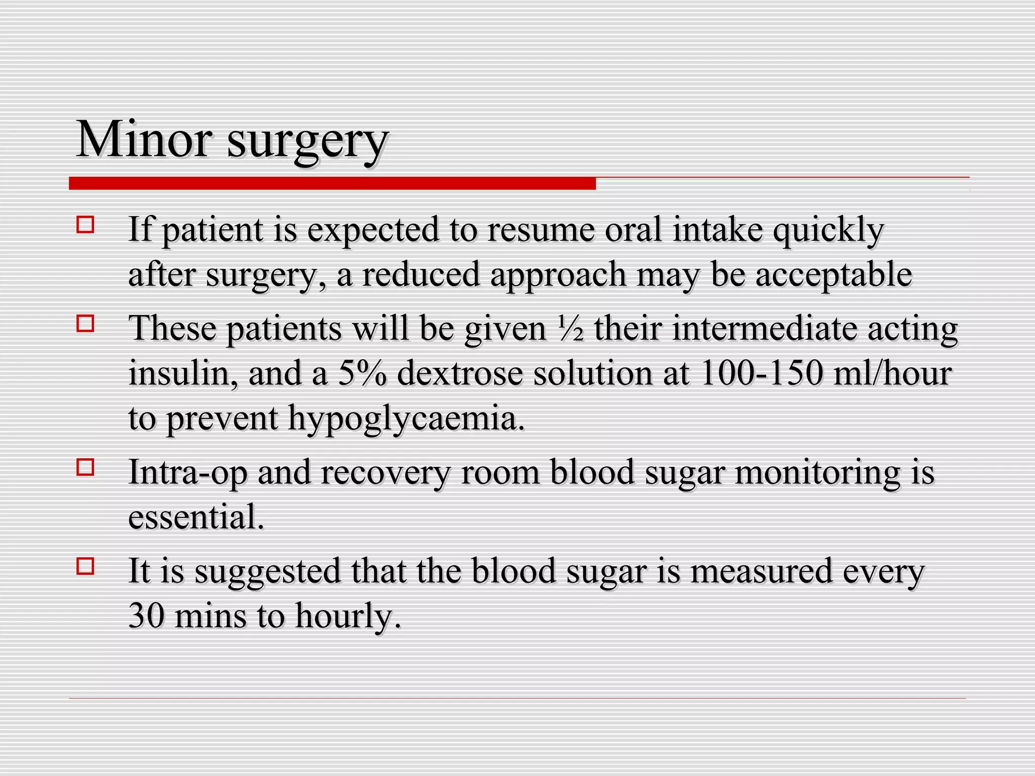 MMiinnoorr ssuurrggeerryy 
 IIff ppaattiieenntt iiss eexxppeecctteedd ttoo rreessuummee oorraall iinnttaakkee qquuiicckkllyy 
aafftteerr ssuurrggeerryy,, aa rreedduucceedd aapppprrooaacchh mmaayy bbee aacccceeppttaabbllee 
 TThheessee ppaattiieennttss wwiillll bbee ggiivveenn ½ tthheeiirr iinntteerrmmeeddiiaattee aaccttiinngg 
iinnssuulliinn,, aanndd aa 55%% ddeexxttrroossee ssoolluuttiioonn aatt 110000--115500 mmll//hhoouurr 
ttoo pprreevveenntt hhyyppooggllyyccaaeemmiiaa.. 
 IInnttrraa--oopp aanndd rreeccoovveerryy rroooomm bblloooodd ssuuggaarr mmoonniittoorriinngg iiss 
eesssseennttiiaall.. 
 IItt iiss ssuuggggeesstteedd tthhaatt tthhee bblloooodd ssuuggaarr iiss mmeeaassuurreedd eevveerryy 
3300 mmiinnss ttoo hhoouurrllyy.. 
 
