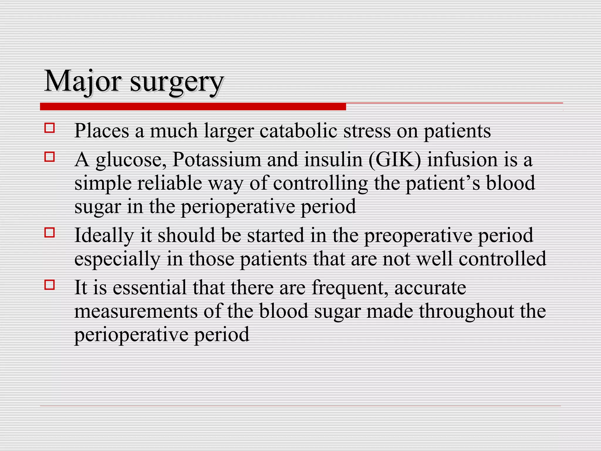 MMaajjoorr ssuurrggeerryy 
 Places a much larger catabolic stress on patients 
 A glucose, Potassium and insulin (GIK) infusion is a 
simple reliable way of controlling the patient’s blood 
sugar in the perioperative period 
 Ideally it should be started in the preoperative period 
especially in those patients that are not well controlled 
 It is essential that there are frequent, accurate 
measurements of the blood sugar made throughout the 
perioperative period 
 