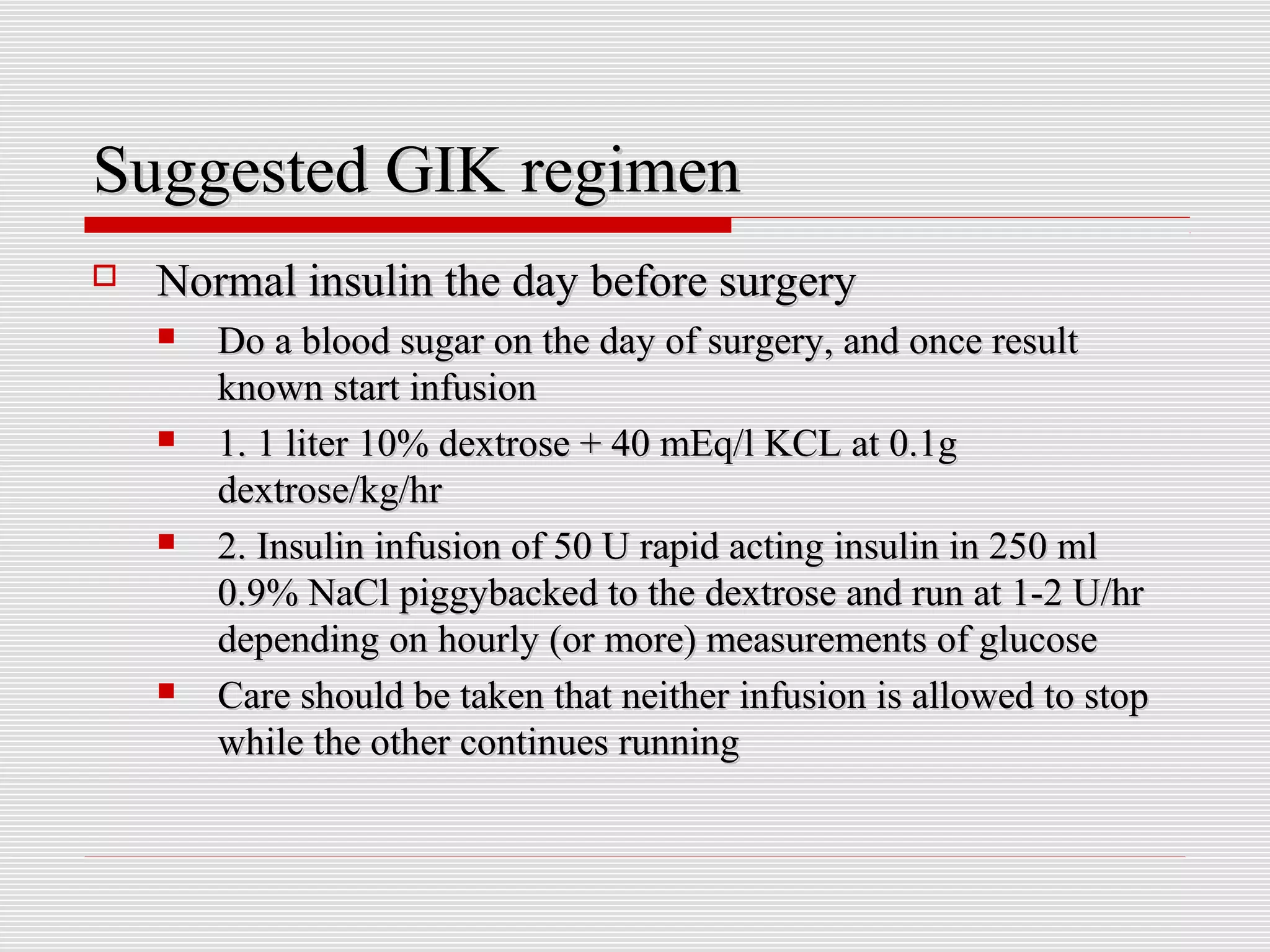SSuuggggeesstteedd GGIIKK rreeggiimmeenn 
 NNoorrmmaall iinnssuulliinn tthhee ddaayy bbeeffoorree ssuurrggeerryy 
 DDoo aa bblloooodd ssuuggaarr oonn tthhee ddaayy ooff ssuurrggeerryy,, aanndd oonnccee rreessuulltt 
kknnoowwnn ssttaarrtt iinnffuussiioonn 
 11.. 11 lliitteerr 1100%% ddeexxttrroossee ++ 4400 mmEEqq//ll KKCCLL aatt 00..11gg 
ddeexxttrroossee//kkgg//hhrr 
 22.. IInnssuulliinn iinnffuussiioonn ooff 5500 UU rraappiidd aaccttiinngg iinnssuulliinn iinn 225500 mmll 
00..99%% NNaaCCll ppiiggggyybbaacckkeedd ttoo tthhee ddeexxttrroossee aanndd rruunn aatt 11--22 UU//hhrr 
ddeeppeennddiinngg oonn hhoouurrllyy ((oorr mmoorree)) mmeeaassuurreemmeennttss ooff gglluuccoossee 
 CCaarree sshhoouulldd bbee ttaakkeenn tthhaatt nneeiitthheerr iinnffuussiioonn iiss aalllloowweedd ttoo ssttoopp 
wwhhiillee tthhee ootthheerr ccoonnttiinnuueess rruunnnniinngg 
 